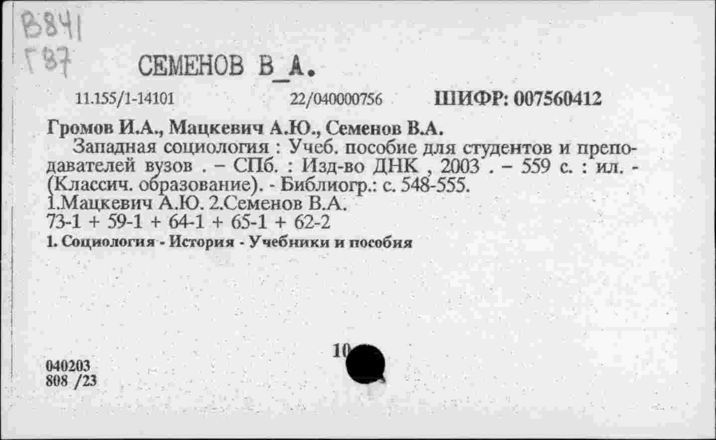 ﻿|Ш|
СЕМЕНОВ В_А.
11.155/1-14101	22/040000756 ШИФР: 007560412
Громов И.А., Мацкевич А.Ю., Семенов В.А.
Западная социология : Учеб, пособие для студентов и препо давателей вузов . - СПб. : Изд-во ДНК , 2003 . - 559 с. : ил. (Классич. образование). - Библиогр.: с. 548-555.
СМацкевич А.Ю. 2.Семенов В.А.
73-1 + 59-1 + 64-1 + 65-1 + 62-2
1. Социология - История - Учебники и пособия
040203
80« /23